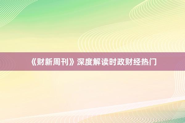 《财新周刊》深度解读时政财经热门