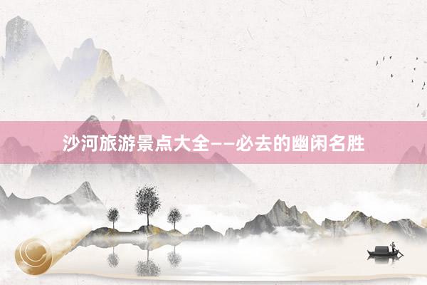 沙河旅游景点大全——必去的幽闲名胜