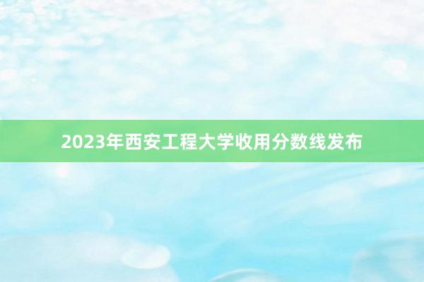 2023年西安工程大学收用分数线发布
