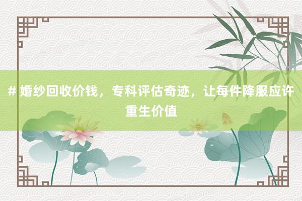 # 婚纱回收价钱,专科评估奇迹,让每件降服应许重生价值
