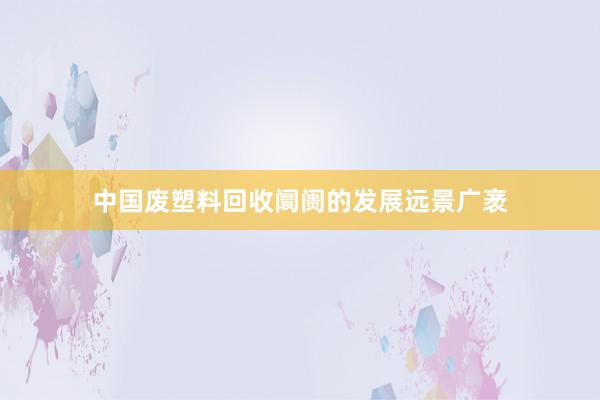 中国废塑料回收阛阓的发展远景广袤