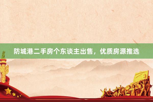 防城港二手房个东谈主出售，优质房源推选