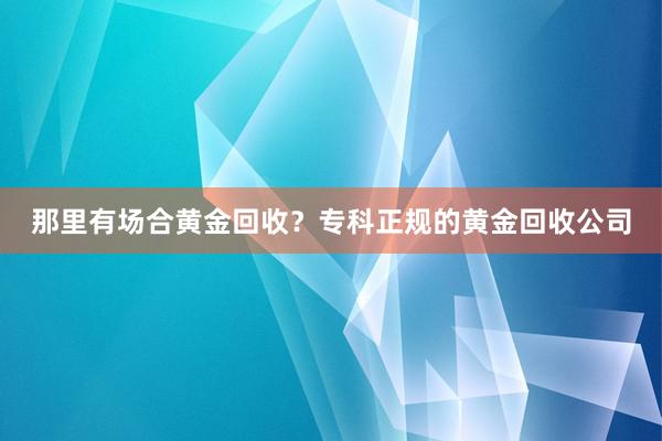 那里有场合黄金回收?专科正规的黄金回收公司