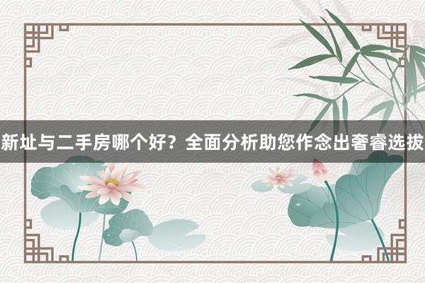 新址与二手房哪个好?全面分析助您作念出奢睿选拔