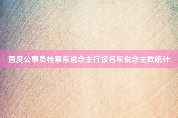 国度公事员检察东说念主行报名东说念主数统计