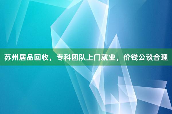 苏州居品回收,专科团队上门就业,价钱公谈合理