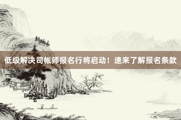 低级解决司帐师报名行将启动!速来了解报名条款