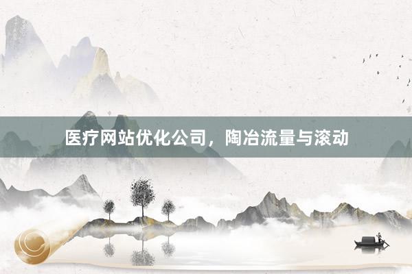 医疗网站优化公司,陶冶流量与滚动
