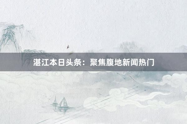 湛江本日头条：聚焦腹地新闻热门