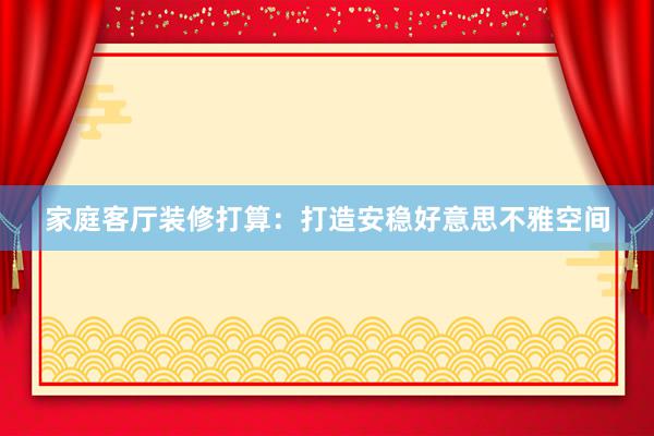 家庭客厅装修打算:打造安稳好意思不雅空间